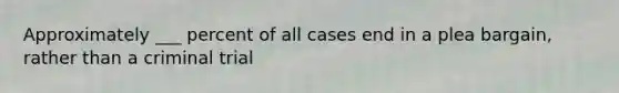 Approximately ___ percent of all cases end in a plea bargain, rather than a criminal trial