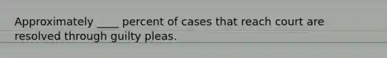 Approximately ____ percent of cases that reach court are resolved through guilty pleas.