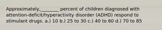 Approximately,________ percent of children diagnosed with attention-deficit/hyperactivity disorder (ADHD) respond to stimulant drugs. a.) 10 b.) 25 to 30 c.) 40 to 60 d.) 70 to 85