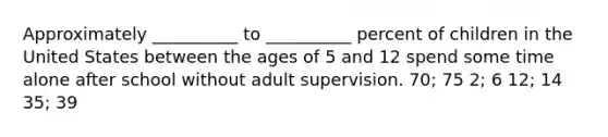 Approximately __________ to __________ percent of children in the United States between the ages of 5 and 12 spend some time alone after school without adult supervision. 70; 75 2; 6 12; 14 35; 39