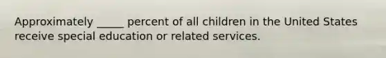 Approximately _____ percent of all children in the United States receive special education or related services.