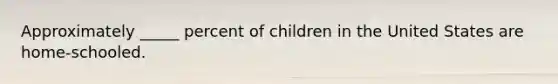 Approximately _____ percent of children in the United States are home-schooled.