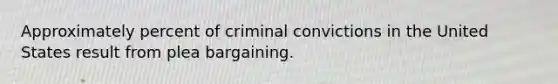 Approximately percent of criminal convictions in the United States result from plea bargaining.