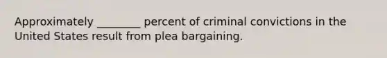 Approximately ________ percent of criminal convictions in the United States result from plea bargaining.