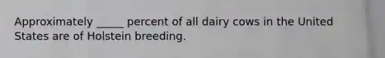 Approximately _____ percent of all dairy cows in the United States are of Holstein breeding.