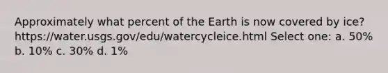 Approximately what percent of the Earth is now covered by ice? https://water.usgs.gov/edu/watercycleice.html Select one: a. 50% b. 10% c. 30% d. 1%