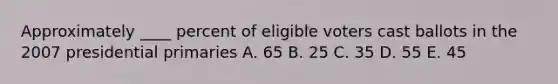 Approximately ____ percent of eligible voters cast ballots in the 2007 presidential primaries A. 65 B. 25 C. 35 D. 55 E. 45