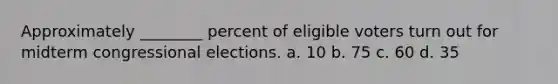 Approximately ________ percent of eligible voters turn out for midterm congressional elections. a. 10 b. 75 c. 60 d. 35