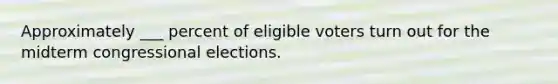 Approximately ___ percent of eligible voters turn out for the midterm congressional elections.