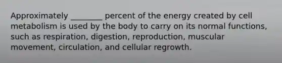 Approximately ________ percent of the energy created by cell metabolism is used by the body to carry on its normal functions, such as respiration, digestion, reproduction, muscular movement, circulation, and cellular regrowth.