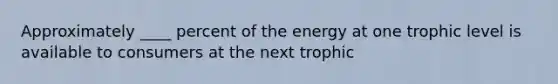 Approximately ____ percent of the energy at one trophic level is available to consumers at the next trophic