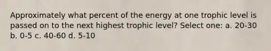 Approximately what percent of the energy at one trophic level is passed on to the next highest trophic level? Select one: a. 20-30 b. 0-5 c. 40-60 d. 5-10