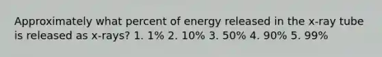 Approximately what percent of energy released in the x-ray tube is released as x-rays? 1. 1% 2. 10% 3. 50% 4. 90% 5. 99%