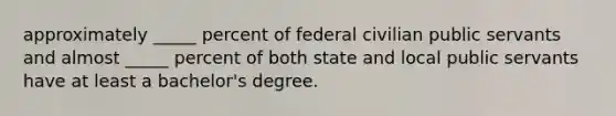 approximately _____ percent of federal civilian public servants and almost _____ percent of both state and local public servants have at least a bachelor's degree.