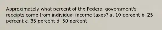 Approximately what percent of the Federal government's receipts come from individual income taxes? a. 10 percent b. 25 percent c. 35 percent d. 50 percent