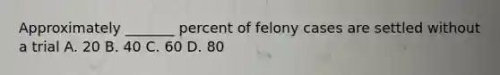 Approximately _______ percent of felony cases are settled without a trial A. 20 B. 40 C. 60 D. 80