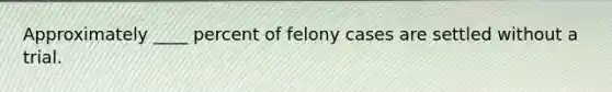 Approximately ____ percent of felony cases are settled without a trial.