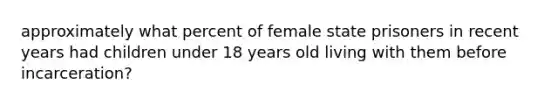 approximately what percent of female state prisoners in recent years had children under 18 years old living with them before incarceration?