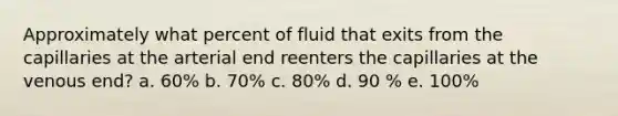 Approximately what percent of fluid that exits from the capillaries at the arterial end reenters the capillaries at the venous end? a. 60% b. 70% c. 80% d. 90 % e. 100%