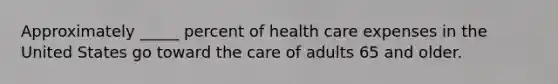 Approximately _____ percent of health care expenses in the United States go toward the care of adults 65 and older.