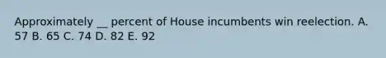 Approximately __ percent of House incumbents win reelection. A. 57 B. 65 C. 74 D. 82 E. 92