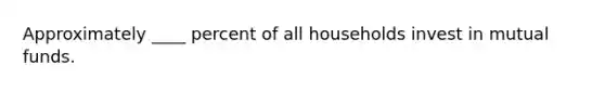 Approximately ____ percent of all households invest in mutual funds.