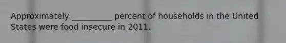 Approximately __________ percent of households in the United States were food insecure in 2011.