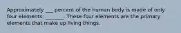 Approximately ___ percent of the human body is made of only four elements: _______. These four elements are the primary elements that make up living things.