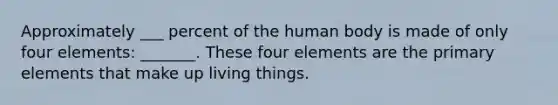 Approximately ___ percent of the human body is made of only four elements: _______. These four elements are the primary elements that make up living things.