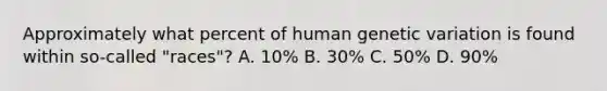 Approximately what percent of human genetic variation is found within so-called "races"? A. 10% B. 30% C. 50% D. 90%