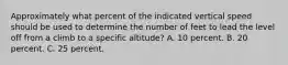 Approximately what percent of the indicated vertical speed should be used to determine the number of feet to lead the level off from a climb to a specific altitude? A. 10 percent. B. 20 percent. C. 25 percent.