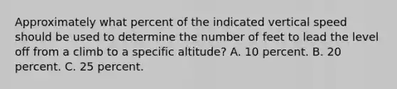 Approximately what percent of the indicated vertical speed should be used to determine the number of feet to lead the level off from a climb to a specific altitude? A. 10 percent. B. 20 percent. C. 25 percent.