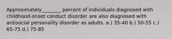 Approximately________ percent of individuals diagnosed with childhood-onset conduct disorder are also diagnosed with antisocial personality disorder as adults. a.) 35-40 b.) 50-55 c.) 65-75 d.) 75-85