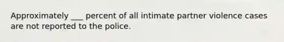 Approximately ___ percent of all intimate partner violence cases are not reported to the police.