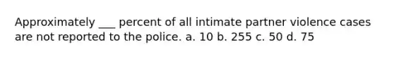 Approximately ___ percent of all intimate partner violence cases are not reported to the police. a. 10 b. 255 c. 50 d. 75