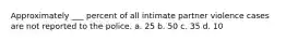 Approximately ___ percent of all intimate partner violence cases are not reported to the police. a. 25 b. 50 c. 35 d. 10