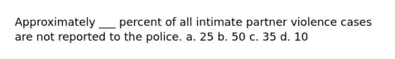 Approximately ___ percent of all intimate partner violence cases are not reported to the police. a. 25 b. 50 c. 35 d. 10