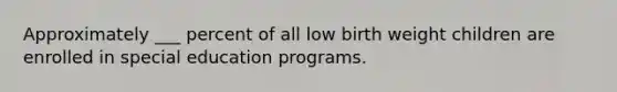 Approximately ___ percent of all low birth weight children are enrolled in special education programs.