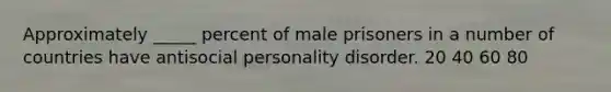 Approximately _____ percent of male prisoners in a number of countries have antisocial personality disorder. 20 40 60 80