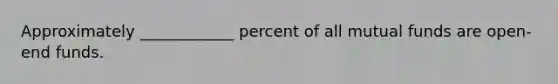 Approximately ____________ percent of all mutual funds are open-end funds.