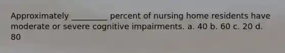 Approximately _________ percent of nursing home residents have moderate or severe cognitive impairments. a. 40 b. 60 c. 20 d. 80