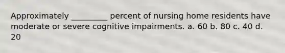 Approximately _________ percent of nursing home residents have moderate or severe cognitive impairments. a. 60 b. 80 c. 40 d. 20