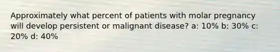 Approximately what percent of patients with molar pregnancy will develop persistent or malignant disease? a: 10% b: 30% c: 20% d: 40%