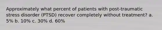 Approximately what percent of patients with post-traumatic stress disorder (PTSD) recover completely without treatment? a. 5% b. 10% c. 30% d. 60%