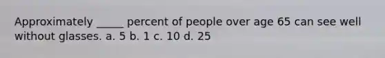 Approximately _____ percent of people over age 65 can see well without glasses. a. 5 b. 1 c. 10 d. 25