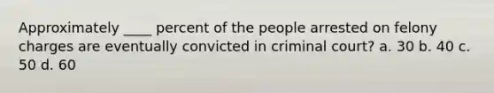 Approximately ____ percent of the people arrested on felony charges are eventually convicted in criminal court? a. 30 b. 40 c. 50 d. 60