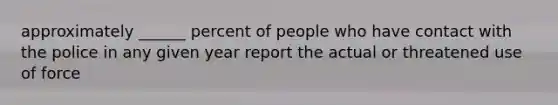 approximately ______ percent of people who have contact with the police in any given year report the actual or threatened use of force