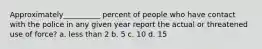 Approximately__________ percent of people who have contact with the police in any given year report the actual or threatened use of force? a. less than 2 b. 5 c. 10 d. 15