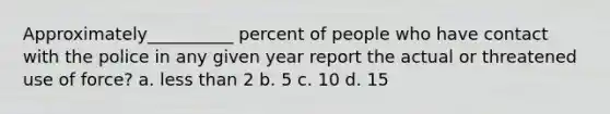 Approximately__________ percent of people who have contact with the police in any given year report the actual or threatened use of force? a. less than 2 b. 5 c. 10 d. 15