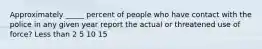 Approximately _____ percent of people who have contact with the police in any given year report the actual or threatened use of force? Less than 2 5 10 15